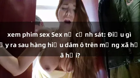 xem phim sex Sex nữ cảnh sát: Điều gì xảy ra sau hàng hiệu dâm ô trên mạng xã hội?
