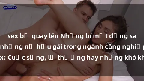 sex bị quay lén Những bí mật đằng sau cuộc sống của những nữ hầu gái trong ngành công nghiệp sex: Cuộc sống, lẽ thường hay những khó khăn mà họ phải đối mặt.