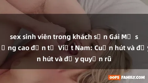 sex sinh viên trong khách sạn Gái Mỹ sex chất lượng cao đến từ Việt Nam: Cuốn hút và đầy quyến rũ