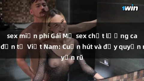 sex miễn phí Gái Mỹ sex chất lượng cao đến từ Việt Nam: Cuốn hút và đầy quyến rũ
