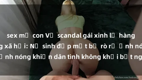 sex mẹ con Vụ scandal gái xinh lộ hàng gây sốt trên mạng xã hội: Nữ sinh đẹp mắt bị rò rỉ ảnh nóng khiến dân tình không khỏi bất ngờ và phẫn nộ!