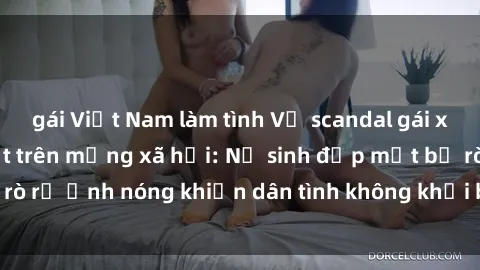gái Việt Nam làm tình Vụ scandal gái xinh lộ hàng gây sốt trên mạng xã hội: Nữ sinh đẹp mắt bị rò rỉ ảnh nóng khiến dân tình không khỏi bất ngờ và phẫn nộ!
