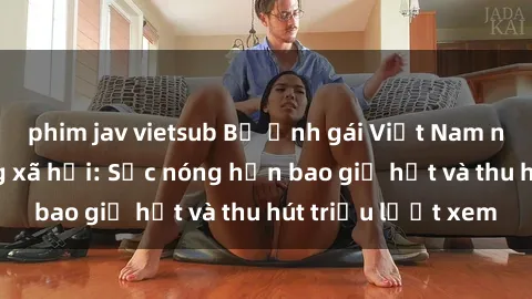 phim jav vietsub Bộ ảnh gái Việt Nam nude gây sốt mạng xã hội: Sắc nóng hơn bao giờ hết và thu hút triệu lượt xem