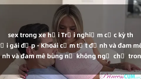 sex trong xe hơi Trải nghiệm cực kỳ thú vị khi làm tình với gái đẹp - Khoái cảm tột đỉnh và đam mê bùng nổ không ngờ chỉ trong một đêm!