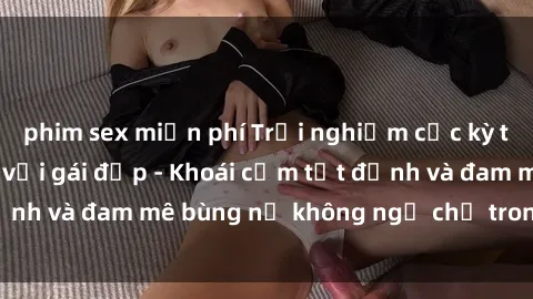 phim sex miễn phí Trải nghiệm cực kỳ thú vị khi làm tình với gái đẹp - Khoái cảm tột đỉnh và đam mê bùng nổ không ngờ chỉ trong một đêm!