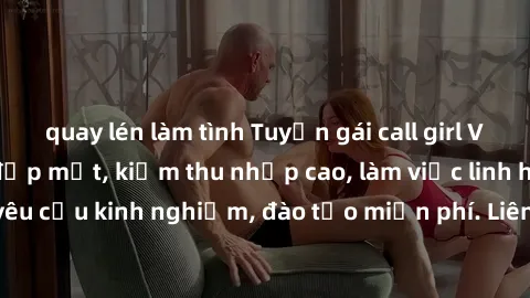 quay lén làm tình Tuyển gái call girl Việt Nam gợi cảm, đẹp mắt, kiếm thu nhập cao, làm việc linh hoạt, không yêu cầu kinh nghiệm, đào tạo miễn phí. Liên hệ ngay để biết thêm chi tiết!