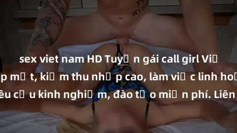 sex viet nam HD Tuyển gái call girl Việt Nam gợi cảm, đẹp mắt, kiếm thu nhập cao, làm việc linh hoạt, không yêu cầu kinh nghiệm, đào tạo miễn phí. Liên hệ ngay để biết thêm chi tiết!