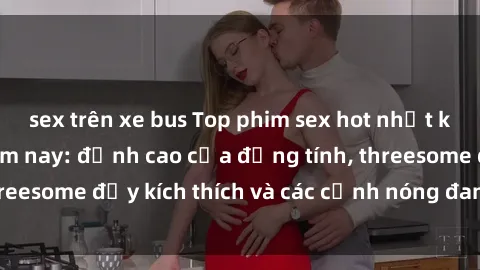 sex trên xe bus Top phim sex hot nhất không thể bỏ lỡ năm nay: đỉnh cao của đồng tính, threesome đầy kích thích và các cảnh nóng đang gây sốt!
