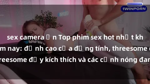 sex camera ẩn Top phim sex hot nhất không thể bỏ lỡ năm nay: đỉnh cao của đồng tính, threesome đầy kích thích và các cảnh nóng đang gây sốt!