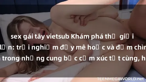 sex gái tây vietsub Khám phá thế giới mới với sex người lớn: trải nghiệm đầy mê hoặc và đắm chìm trong những cung bậc cảm xúc tột cùng, hứng khởi và cuốn hút.