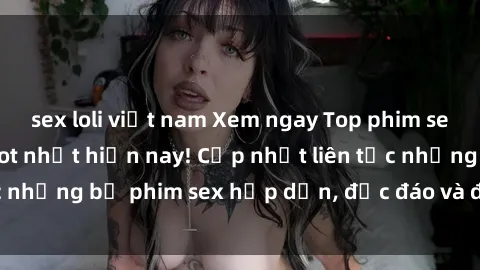 sex loli việt nam Xem ngay Top phim sex mới nhất đang hot nhất hiện nay! Cập nhật liên tục những bộ phim sex hấp dẫn, độc đáo và đầy kích thích.