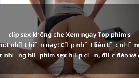 clip sex không che Xem ngay Top phim sex mới nhất đang hot nhất hiện nay! Cập nhật liên tục những bộ phim sex hấp dẫn, độc đáo và đầy kích thích.