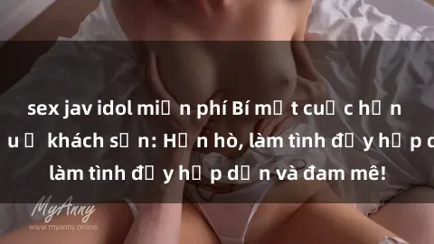 sex jav idol miễn phí Bí mật cuộc hẹn gái Việt lần đầu ở khách sạn: Hẹn hò, làm tình đầy hấp dẫn và đam mê!
