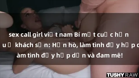 sex call girl việt nam Bí mật cuộc hẹn gái Việt lần đầu ở khách sạn: Hẹn hò, làm tình đầy hấp dẫn và đam mê!