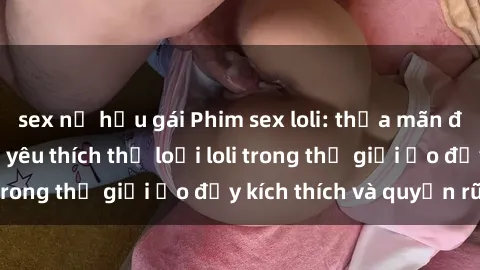 sex nữ hầu gái Phim sex loli: thỏa mãn đam mê của người yêu thích thể loại loli trong thế giới ảo đầy kích thích và quyến rũ.