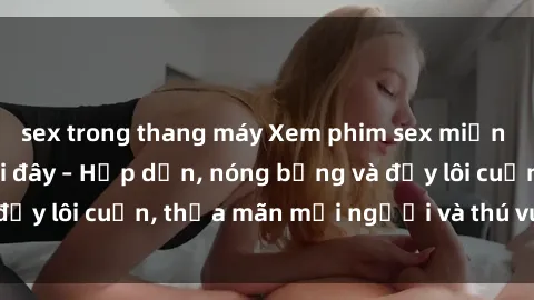 sex trong thang máy Xem phim sex miễn phí online ngay tại đây – Hấp dẫn, nóng bỏng và đầy lôi cuốn, thỏa mãn mọi người và thú vui của bạn!