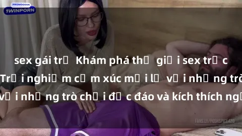 sex gái trẻ Khám phá thế giới sex trực tuyến: Hơn tuổi? Trải nghiệm cảm xúc mới lạ với những trò chơi độc đáo và kích thích người lớn