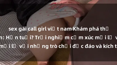 sex gái call girl việt nam Khám phá thế giới sex trực tuyến: Hơn tuổi? Trải nghiệm cảm xúc mới lạ với những trò chơi độc đáo và kích thích người lớn
