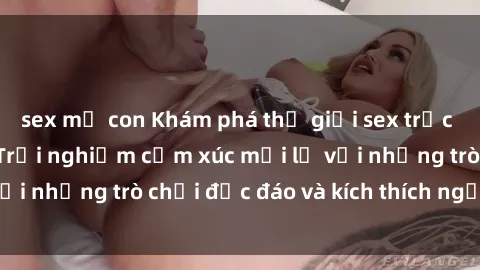 sex mẹ con Khám phá thế giới sex trực tuyến: Hơn tuổi? Trải nghiệm cảm xúc mới lạ với những trò chơi độc đáo và kích thích người lớn