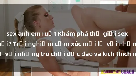 sex anh em ruột Khám phá thế giới sex trực tuyến: Hơn tuổi? Trải nghiệm cảm xúc mới lạ với những trò chơi độc đáo và kích thích người lớn