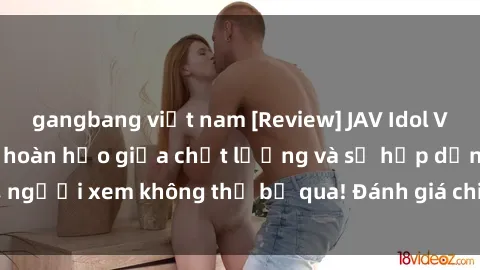 gangbang việt nam [Review] JAV Idol Vietsub: Sự kết hợp hoàn hảo giữa chất lượng và sự hấp dẫn, người xem không thể bỏ qua! Đánh giá chi tiết về ứng dụng này!
