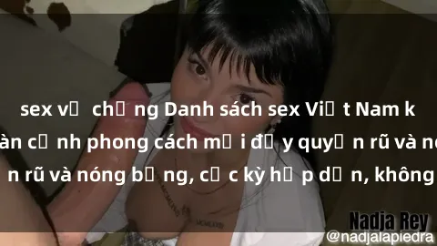 sex vợ chồng Danh sách sex Việt Nam không che - Ảnh toàn cảnh phong cách mới đầy quyến rũ và nóng bỏng, cực kỳ hấp dẫn, không thể bỏ qua!