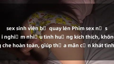 sex sinh viên bị quay lén Phim sex nữ sinh mới nhất: Trải nghiệm nhiều tình huống kích thích, không che hoàn toàn, giúp thỏa mãn cơn khát tình dục của các bạn trẻ