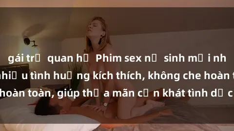 gái trẻ quan hệ Phim sex nữ sinh mới nhất: Trải nghiệm nhiều tình huống kích thích, không che hoàn toàn, giúp thỏa mãn cơn khát tình dục của các bạn trẻ
