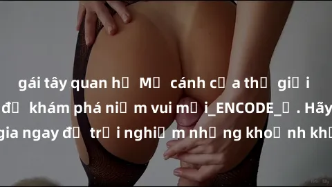 gái tây quan hệ Mở cánh cửa thế giới sex MILF Việt Nam để khám phá niềm vui mới_ENCODE_. Hãy tham gia ngay để trải nghiệm những khoảnh khắc đầy kích thích và đam mê.