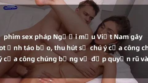 phim sex pháp Người mẫu Việt Nam gây sốt với loạt shoot ảnh táo bạo, thu hút sự chú ý của công chúng bằng vẻ đẹp quyến rũ và gợi cảm.