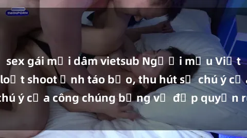 sex gái mại dâm vietsub Người mẫu Việt Nam gây sốt với loạt shoot ảnh táo bạo, thu hút sự chú ý của công chúng bằng vẻ đẹp quyến rũ và gợi cảm.