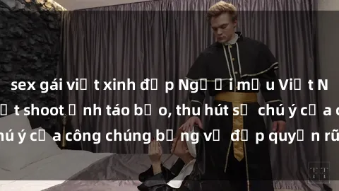 sex gái việt xinh đẹp Người mẫu Việt Nam gây sốt với loạt shoot ảnh táo bạo, thu hút sự chú ý của công chúng bằng vẻ đẹp quyến rũ và gợi cảm.