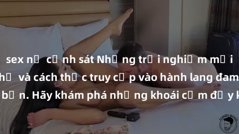 sex nữ cảnh sát Những trải nghiệm mới lạ với sex tập thể và cách thức truy cập vào hành lang đam mê của bạn. Hãy khám phá những khoái cảm đầy kích thích với tập thể hấp dẫn!