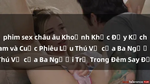 phim sex châu âu Khoảnh Khắc Đầy Kịch Tính: Sex  Việt Nam và Cuộc Phiêu Lưu Thú Vị của Ba Người Trẻ Trong Đêm Say Đắm