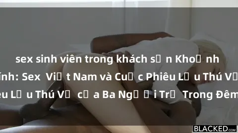 sex sinh viên trong khách sạn Khoảnh Khắc Đầy Kịch Tính: Sex  Việt Nam và Cuộc Phiêu Lưu Thú Vị của Ba Người Trẻ Trong Đêm Say Đắm