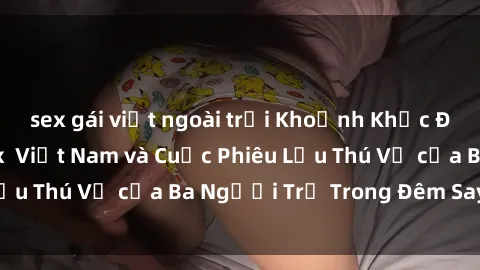 sex gái việt ngoài trời Khoảnh Khắc Đầy Kịch Tính: Sex  Việt Nam và Cuộc Phiêu Lưu Thú Vị của Ba Người Trẻ Trong Đêm Say Đắm