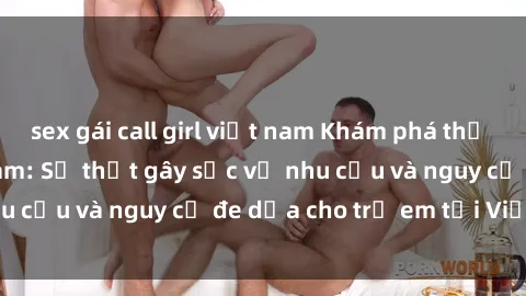 sex gái call girl việt nam Khám phá thế giới sex loli Việt Nam: Sự thật gây sốc về nhu cầu và nguy cơ đe dọa cho trẻ em tại Việt Nam