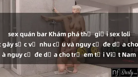 sex quán bar Khám phá thế giới sex loli Việt Nam: Sự thật gây sốc về nhu cầu và nguy cơ đe dọa cho trẻ em tại Việt Nam
