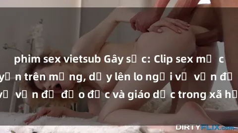 phim sex vietsub Gây sốc: Clip sex mẹ con Việt Nam lan truyền trên mạng, dấy lên lo ngại về vấn đề đạo đức và giáo dục trong xã hội hiện nay.