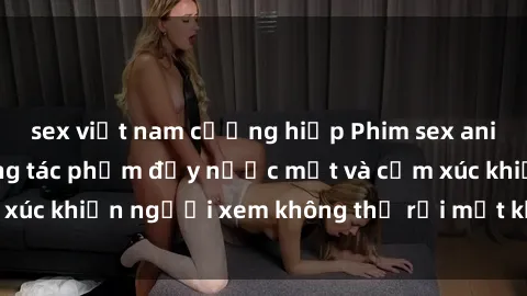 sex việt nam cưỡng hiếp Phim sex anime đỉnh cao: Những tác phẩm đầy nước mắt và cảm xúc khiến người xem không thể rời mắt khỏi màn hình