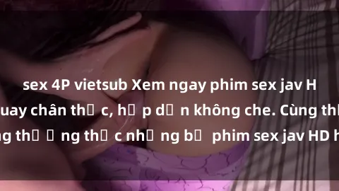 sex 4P vietsub Xem ngay phim sex jav HD với những cảnh quay chân thực, hấp dẫn không che. Cùng thưởng thức những bộ phim sex jav HD hot nhất hiện nay!
